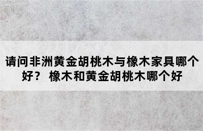 请问非洲黄金胡桃木与橡木家具哪个好？ 橡木和黄金胡桃木哪个好